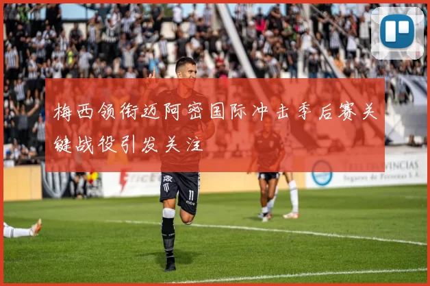 梅西领衔迈阿密国际冲击季后赛关键战役引发关注