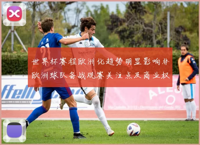 世界杯赛程欧洲化趋势明显影响非欧洲球队备战观赛关注点及商业权益分配