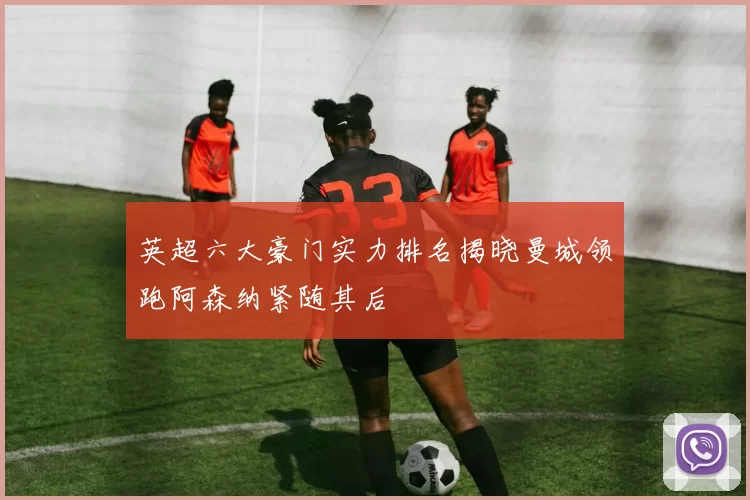 英超六大豪门实力排名揭晓曼城领跑阿森纳紧随其后