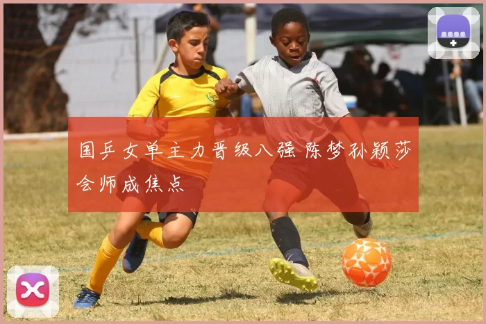 国乒女单主力晋级八强 陈梦孙颖莎会师成焦点