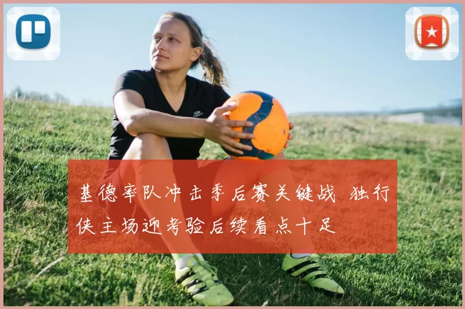 基德率队冲击季后赛关键战 独行侠主场迎考验后续看点十足