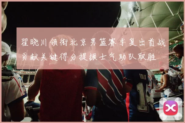 翟晓川领衔北京男篮赛季复出首战贡献关键得分提振士气助队取胜