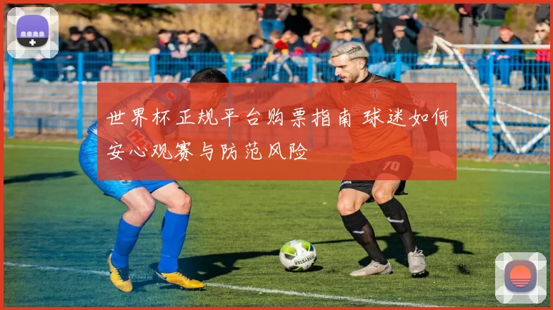 世界杯正规平台购票指南 球迷如何安心观赛与防范风险