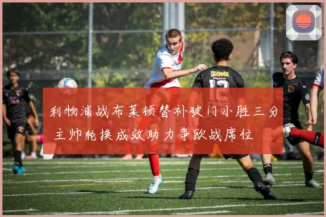 利物浦战布莱顿替补破门小胜三分 主帅轮换成效助力争欧战席位