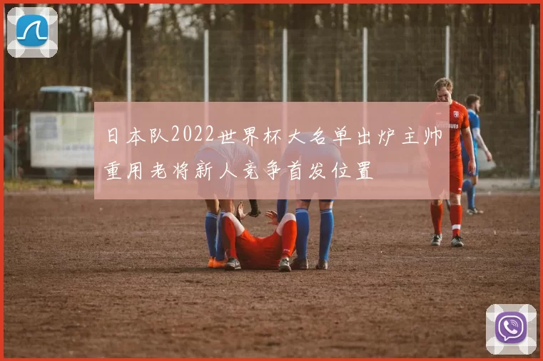 日本队2022世界杯大名单出炉主帅重用老将新人竞争首发位置