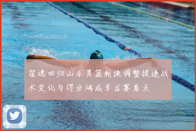 翟逸回归山东男篮轮换调整提速战术变化与得分端成季后赛看点