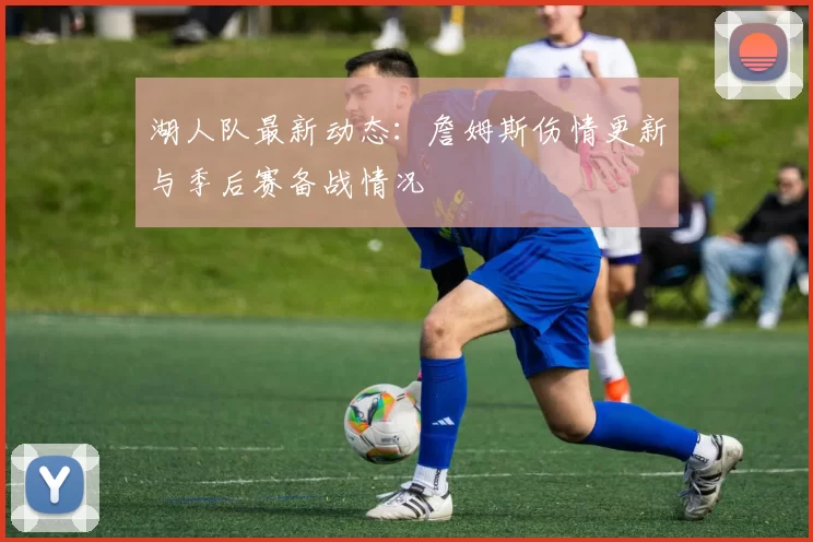 湖人队最新动态：詹姆斯伤情更新与季后赛备战情况