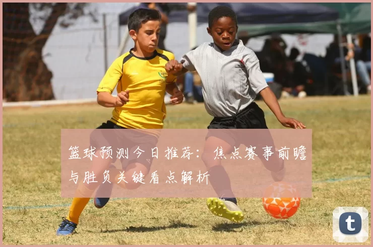 篮球预测今日推荐：焦点赛事前瞻与胜负关键看点解析