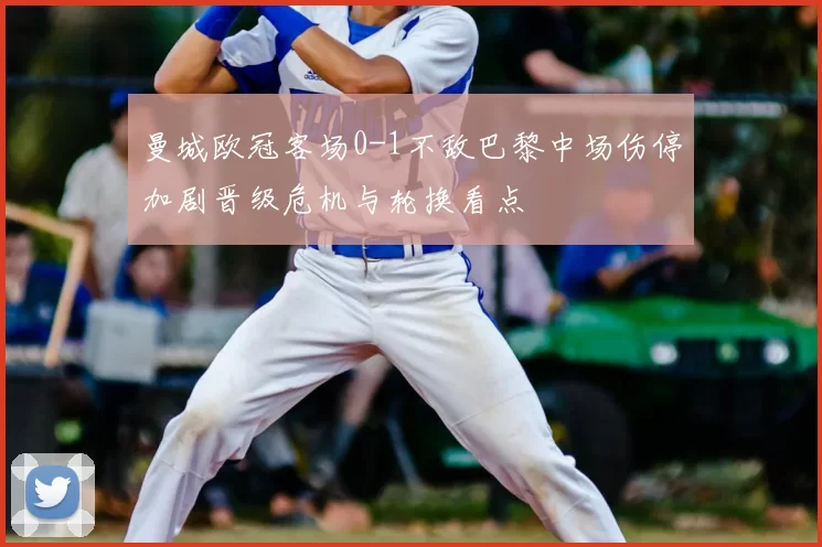 曼城欧冠客场0-1不敌巴黎中场伤停加剧晋级危机与轮换看点