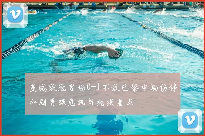 曼城欧冠客场0-1不敌巴黎中场伤停加剧晋级危机与轮换看点