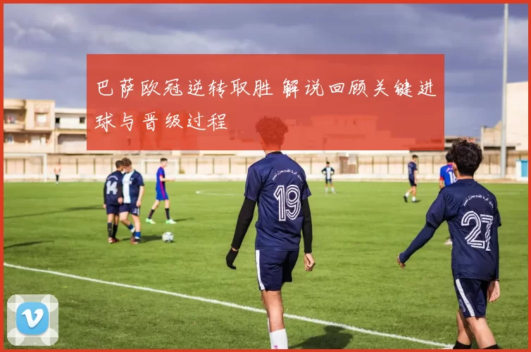 巴萨欧冠逆转取胜 解说回顾关键进球与晋级过程