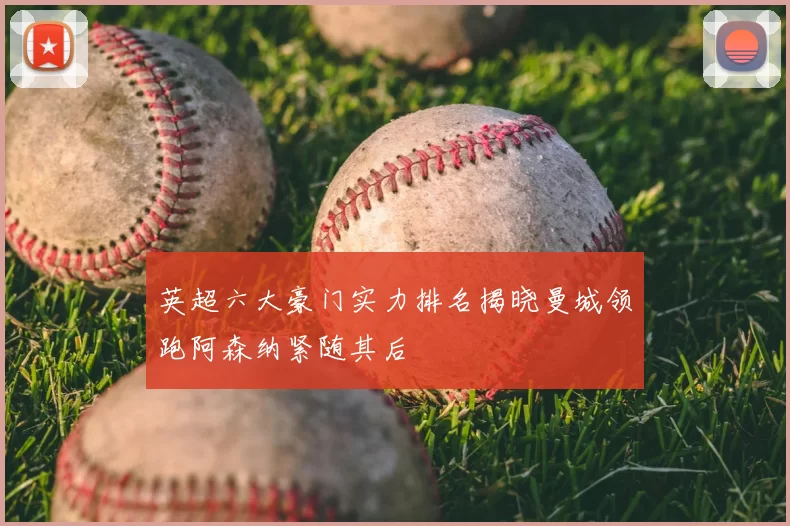 英超六大豪门实力排名揭晓曼城领跑阿森纳紧随其后