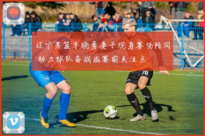 辽宁男篮李晓勇妻子现身赛场陪同 助力球队备战成赛前关注点