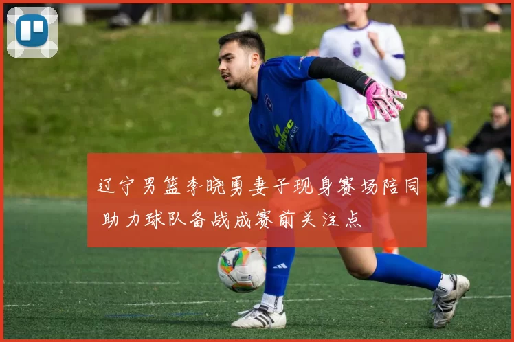 辽宁男篮李晓勇妻子现身赛场陪同 助力球队备战成赛前关注点