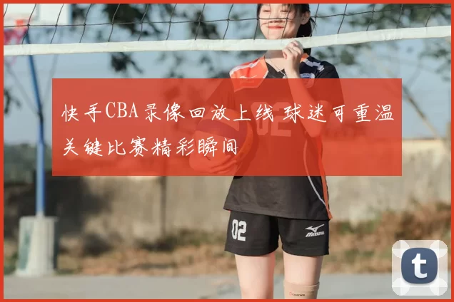 快手CBA录像回放上线 球迷可重温关键比赛精彩瞬间