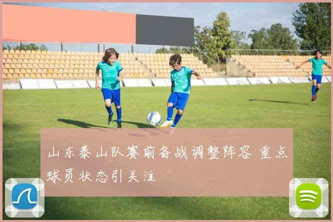 山东泰山队赛前备战调整阵容 重点球员状态引关注