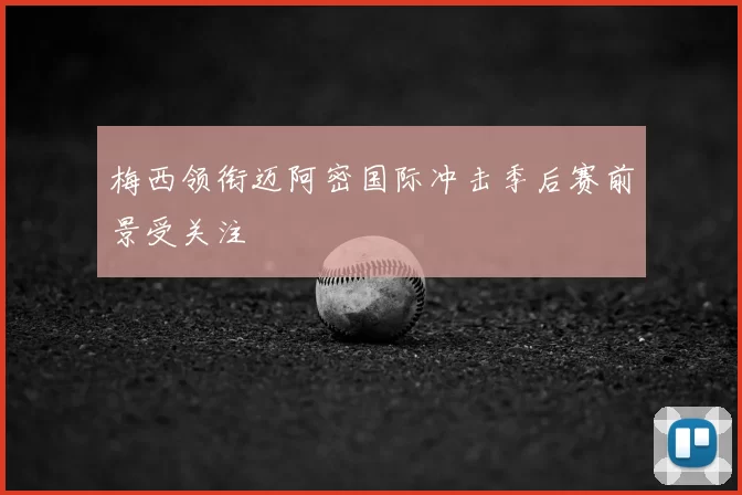 梅西领衔迈阿密国际冲击季后赛前景受关注