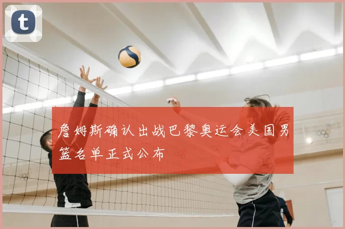 詹姆斯确认出战巴黎奥运会美国男篮名单正式公布