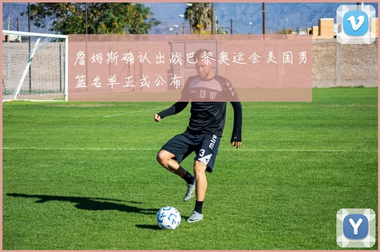 詹姆斯确认出战巴黎奥运会美国男篮名单正式公布