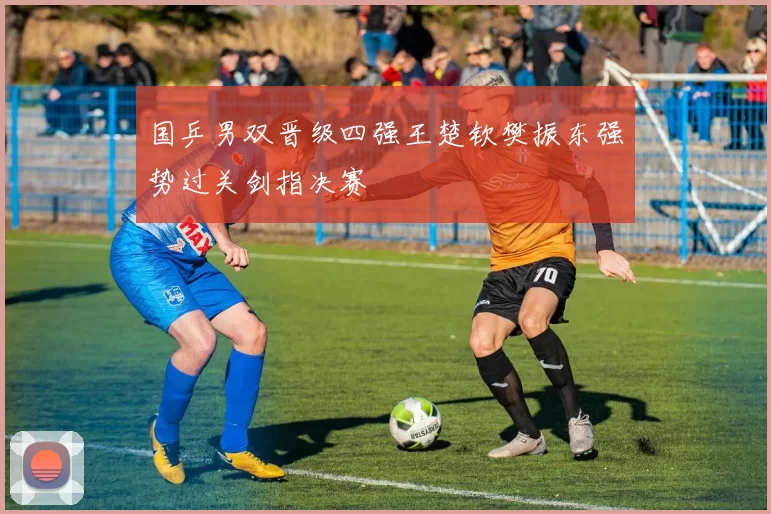 国乒男双晋级四强王楚钦樊振东强势过关剑指决赛