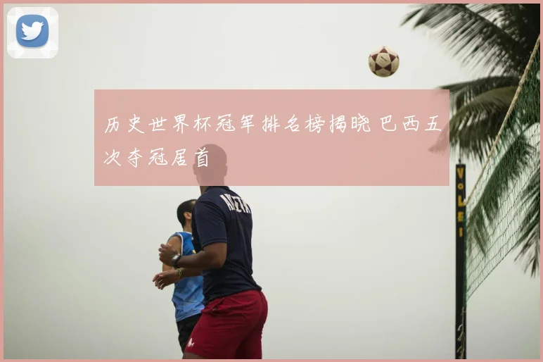 历史世界杯冠军排名榜揭晓 巴西五次夺冠居首
