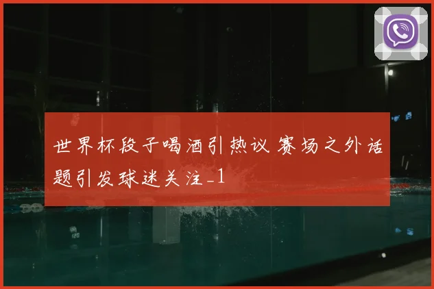 世界杯段子喝酒引热议 赛场之外话题引发球迷关注_1