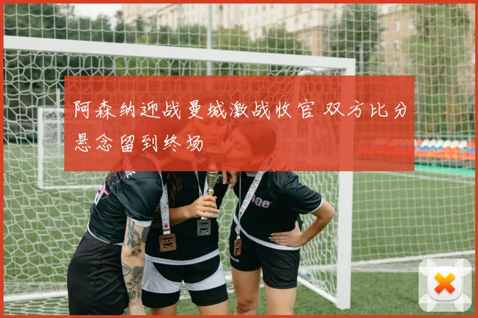 阿森纳迎战曼城激战收官 双方比分悬念留到终场