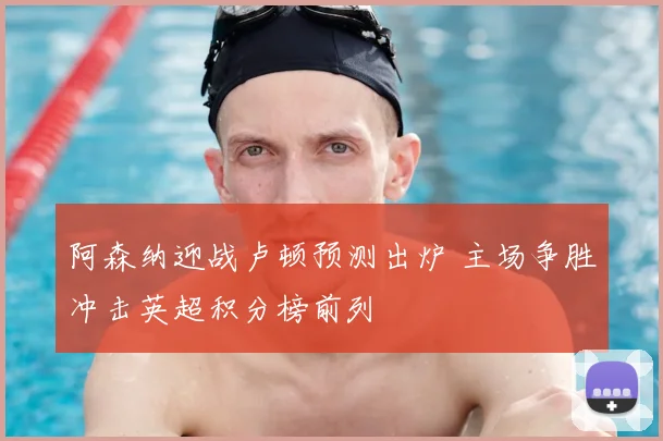 阿森纳迎战卢顿预测出炉 主场争胜冲击英超积分榜前列