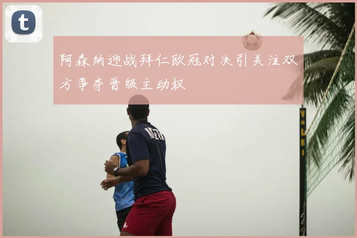阿森纳迎战拜仁欧冠对决引关注双方争夺晋级主动权