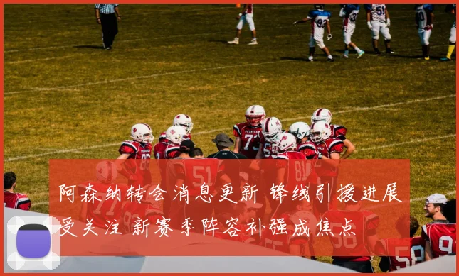 阿森纳转会消息更新 锋线引援进展受关注 新赛季阵容补强成焦点