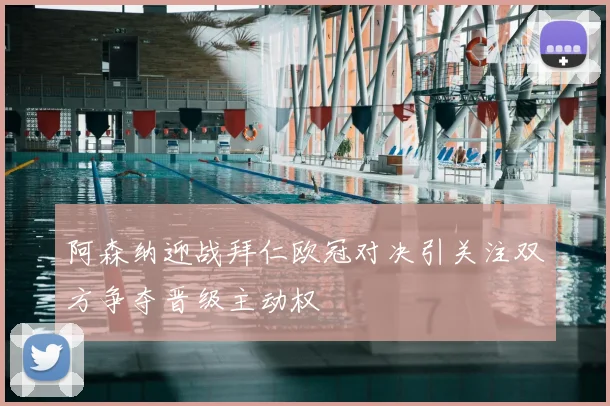 阿森纳迎战拜仁欧冠对决引关注双方争夺晋级主动权