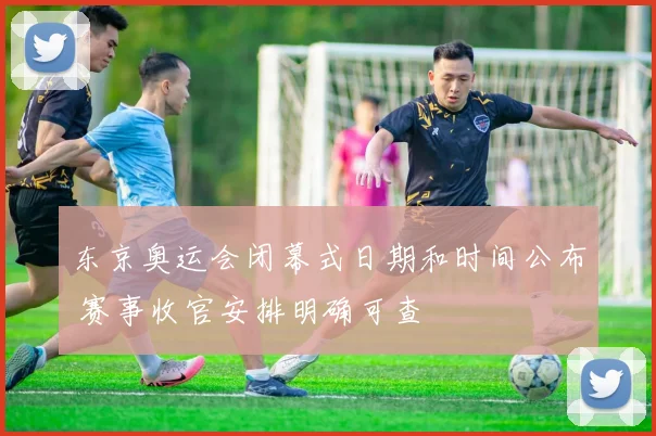 东京奥运会闭幕式日期和时间公布 赛事收官安排明确可查