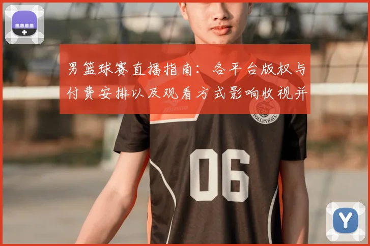 男篮球赛直播指南：各平台版权与付费安排以及观看方式影响收视并形成看点
