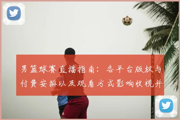 男篮球赛直播指南：各平台版权与付费安排以及观看方式影响收视并形成看点