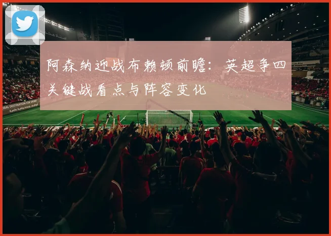 阿森纳迎战布赖顿前瞻：英超争四关键战看点与阵容变化