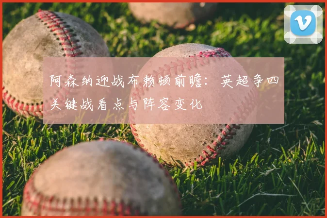 阿森纳迎战布赖顿前瞻：英超争四关键战看点与阵容变化