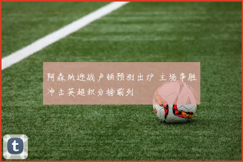 阿森纳迎战卢顿预测出炉 主场争胜冲击英超积分榜前列