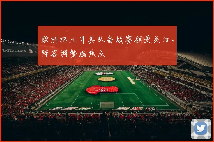 欧洲杯土耳其队备战赛程受关注，阵容调整成焦点